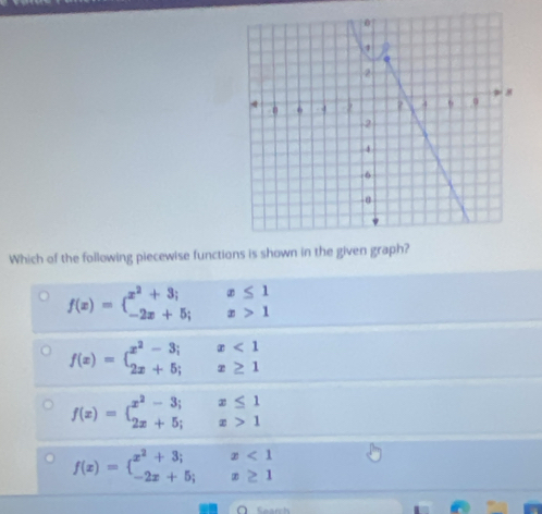 1
2
8
n 4 ? 4
2
4
6
α
Which of the following piecewise functions is shown in the given graph?
f(x)=beginarrayl x^2+3;x≤ 1 -2x+5;x>1endarray.
f(x)=beginarrayl x^2-3;x<1 2x+5;x≥ 1endarray.
f(x)=beginarrayl x^2-3;x≤ 1 2x+5;x>1endarray.
f(x)=beginarrayl x^2+3;x<1 -2x+5;x≥ 1endarray.