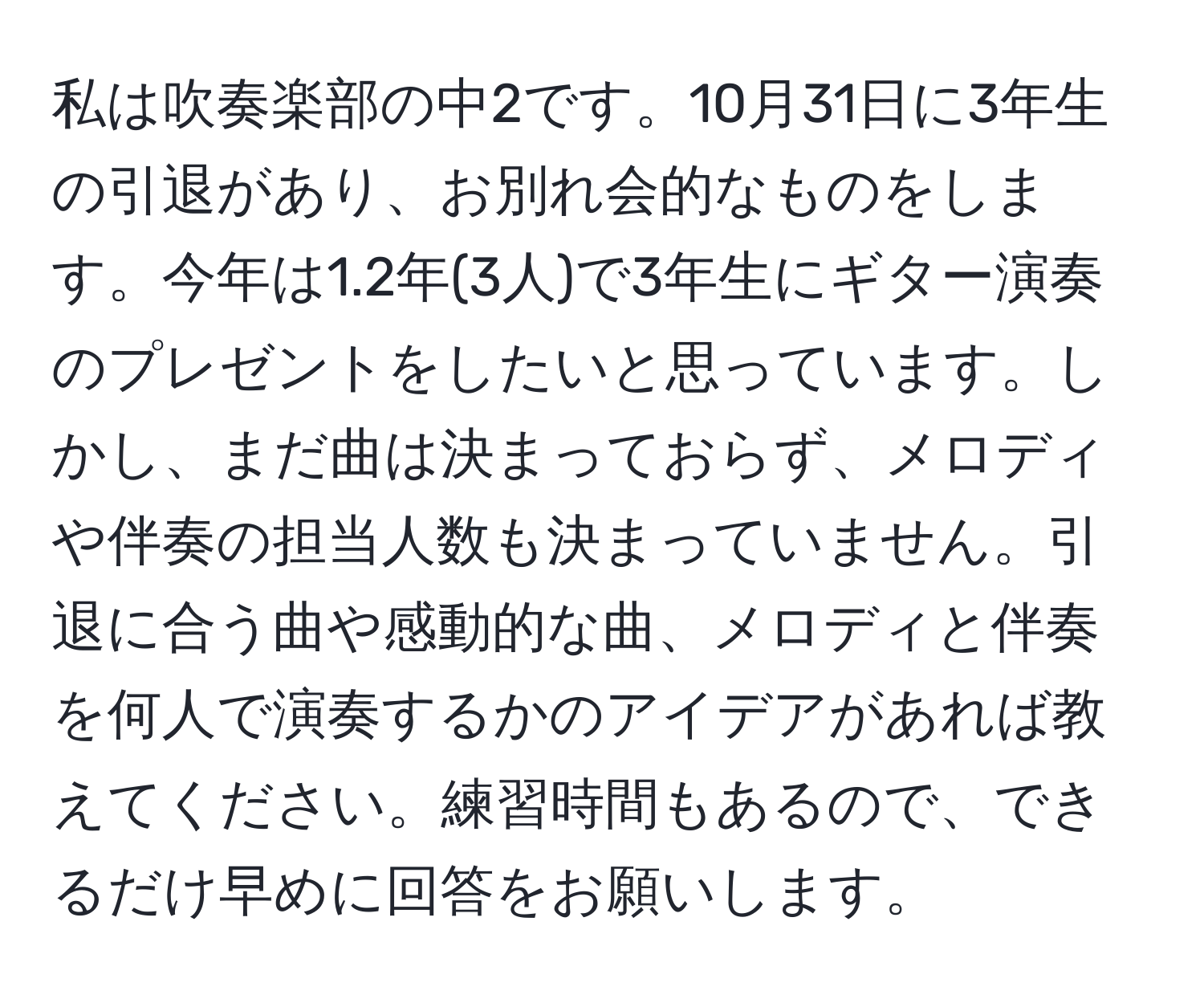 私は吹奏楽部の中2です。10月31日に3年生の引退があり、お別れ会的なものをします。今年は1.2年(3人)で3年生にギター演奏のプレゼントをしたいと思っています。しかし、まだ曲は決まっておらず、メロディや伴奏の担当人数も決まっていません。引退に合う曲や感動的な曲、メロディと伴奏を何人で演奏するかのアイデアがあれば教えてください。練習時間もあるので、できるだけ早めに回答をお願いします。