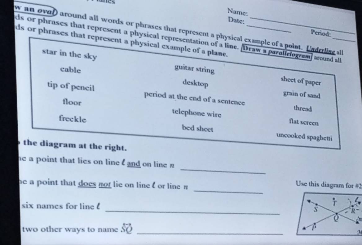 Name: 
Datc: Period: 
w an oval around all words or phrases that represent a physical example of a point. Underline all 
ds or phrases that represent a physical representation of a line. Draw a parallelogram] around all ds or phrases that represent a physical example of a plane. 
star in the sky guitar string 
cable 
sheet of paper 
desktop 
grain of sand 
tip of pencil period at the end of a sentence thread 
floor telephone wire flat screen 
freckle bed sheet uncooked spaghetti 
the diagram at the right. 
_ 
he a point that lies on line and on line n
_ 
he a point that does not lie on line l or line π
Use this diagram for #2 
six names for line ! _ 
two other ways to name so _