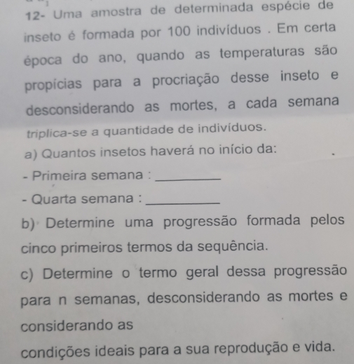 12- Uma amostra de determinada espécie de 
inseto é formada por 100 indivíduos . Em certa 
época do ano, quando as temperaturas são 
propícias para a procriação desse inseto e 
desconsiderando as mortes, a cada semana 
triplica-se a quantidade de indivíduos. 
a) Quantos insetos haverá no início da: 
- Primeira semana :_ 
- Quarta semana :_ 
b) Determine uma progressão formada pelos 
cinco primeiros termos da sequência. 
c) Determine o termo geral dessa progressão 
para n semanas, desconsiderando as mortes e 
considerando as 
condições ideais para a sua reprodução e vida.