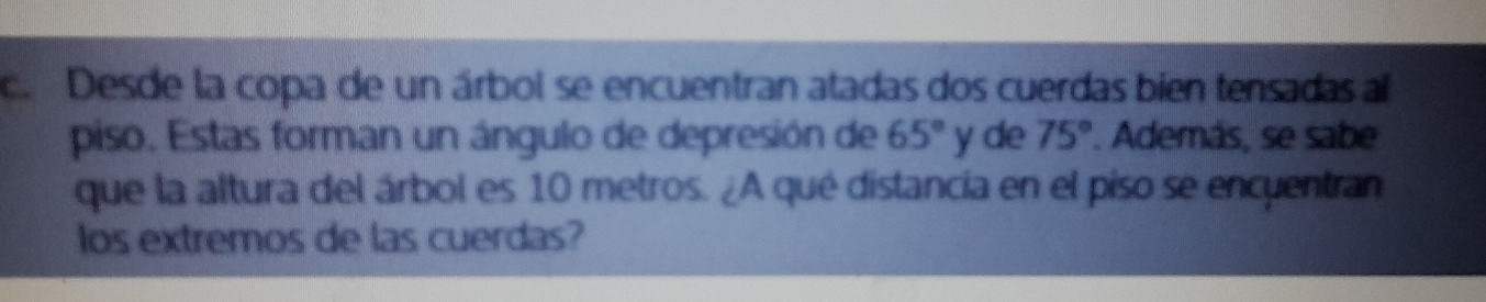 Desde la copa de un árbol se encuentran atadas dos cuerdas bien tensadasal
piso. Estas forman un ángulo de depresión de 65° yde 75°. Además, se sabe
que la altura del árbol es 10 metros. A qué distancia en el piso se encyentran
los extremos de las cuerdas?