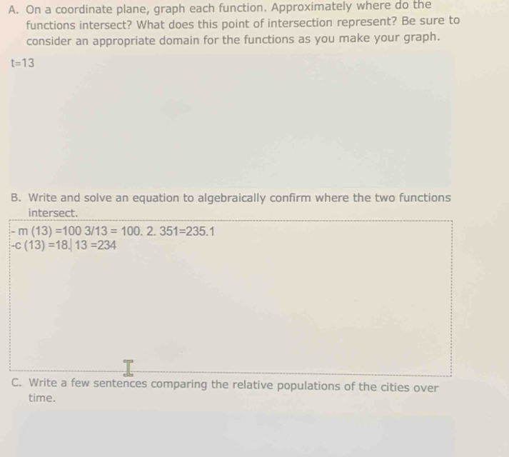 On a coordinate plane, graph each function. Approximately where do the 
functions intersect? What does this point of intersection represent? Be sure to 
consider an appropriate domain for the functions as you make your graph.
t=13
B. Write and solve an equation to algebraically confirm where the two functions 
intersect.
-m(13)=1003/13=100.2.351=235.1
-c(13)=18.13=234
C. Write a few sentences comparing the relative populations of the cities over 
time.