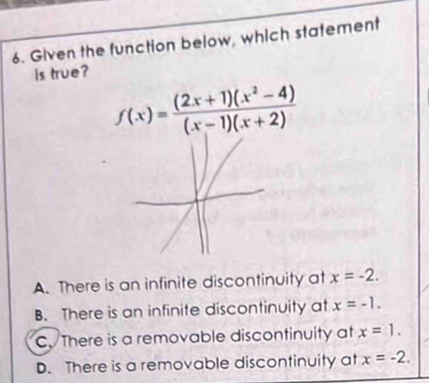 Given the function below, which statement
is true?
A. There is an infinite discontinuity at x=-2.
B. There is an infinite discontinuity at x=-1.
C. There is a removable discontinuity at x=1.
D. There is a removable discontinuity at x=-2.