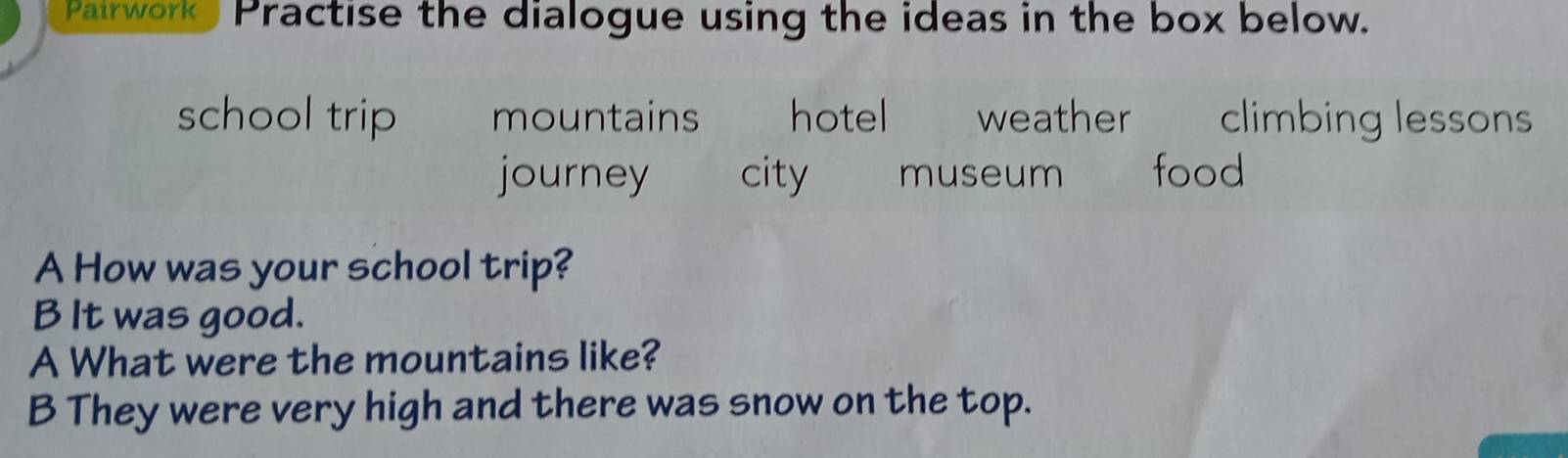 Pairwork Practise the dialogue using the ideas in the box below. 
school trip mountains hotel weather climbing lessons 
journey city museum food 
A How was your school trip? 
B It was good. 
A What were the mountains like? 
B They were very high and there was snow on the top.