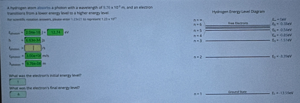 A hydrogen atom absores a photon with a wavelength of 9.76* 10^8m and an electron 
transitions from a lower energy level to a higher energy level Hydrogen Energy Level Diagram 
For scientific notation answers, please enter 1.23e21 to represent 1.23* 10^(23) E_m=0eV
n==
n=6 Free Electrons E_6=0.38eV
- =[2.04e-18]= 12.74 eV
n=5
E_5=0.54eV
n=4
E_4=-0.85eV
h 6.63e-34 D
n=3
E_3=-1.51eV
□ /s
C_m 3.00e+0em/s
n=2
E_2=-3.39eV
_ =[9.76e-08]m
What was the electron's initial energy level? 
' 
What was the electron's final energy level? 
4
n=1 Ground State E_1=-13.59eV