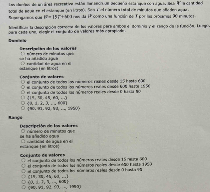 Los dueños de un área recreativa están Ilenando un pequeño estanque con agua. Sea W la cantidad
total de agua en el estanque (en litros). Sea Tel número total de minutos que añaden agua.
Supongamos que W=15T+600 nos da W como una función de 7 por los próximos 90 minutos.
Identificar la descripción correcta de los valores para ambos el dominio y el rango de la función. Luego,
para cada uno, elegir el conjunto de valores más apropiado.
Dominio
Descripción de los valores
número de minutos que
se ha añadido agua
cantidad de agua en el
estanque (en litros)
Conjunto de valores
el conjunto de todos los números reales desde 15 hasta 600
el conjunto de todos los números reales desde 600 hasta 1950
el conjunto de todos los números reales desde 0 hasta 90
 15,30,45,60,...
 0,1,2,3,...,600
 90,91,92,93,...,1950
Rango
Descripción de los valores
número de minutos que
se ha añadido agua
cantidad de agua en el
estanque (en litros)
Conjunto de valores
el conjunto de todos los números reales desde 15 hasta 600
el conjunto de todos los números reales desde 600 hasta 1950
el conjunto de todos los números reales desde 0 hasta 90
 15,30,45,60,...
 0,1,2,3,...,600
 90,91,92,93,...,1950