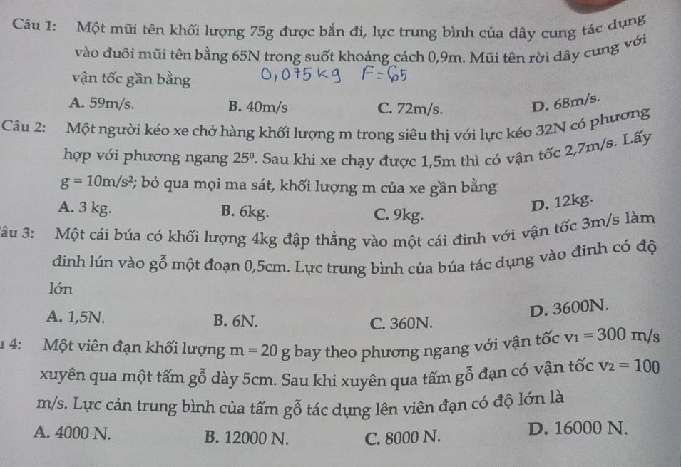 Một mũi tên khối lượng 75g được bắn đi, lực trung bình của dây cung tác dụng
vào đuôi mũi tên bằng 65N trong suốt khoảng cách 0,9m. Mũi tên rời dây cung với
vận tốc gần bằng
A. 59m/s. B. 40m/s C. 72m/s.
D. 68m/s.
Câu 2: Một người kéo xe chở hàng khối lượng m trong siêu thị với lực kéo 32N có phương
hợp với phương ngang 25° 2. Sau khi xe chạy được 1,5m thì có vận tốc 2,7m/s. Lấy
g=10m/s^2 3; bỏ qua mọi ma sát, khối lượng m của xe gần bằng
A. 3 kg. B. 6kg. C. 9kg.
D. 12kg.
*âu 3: Một cái búa có khối lượng 4kg đập thẳng vào một cái đinh với vận tốc 3m/s làm
đinh lún vào gwidehat o một đoạn 0,5cm. Lực trung bình của búa tác dụng vào đinh có độ
lớn
A. 1,5N. B. 6N.
D. 3600N.
C. 360N.
1 4: Một viên đạn khối lượng m=20g bay theo phương ngang với vận tốc v_1=300m/s
xuyên qua một tấm gwidehat O dày 5cm. Sau khi xuyên qua tấm gỗ đạn có vận tốc v_2=100
m/s. Lực cản trung bình của tấm goverline (_0)^(π) tác dụng lên viên đạn có độ lớn là
A. 4000 N. B. 12000 N. C. 8000 N. D. 16000 N.