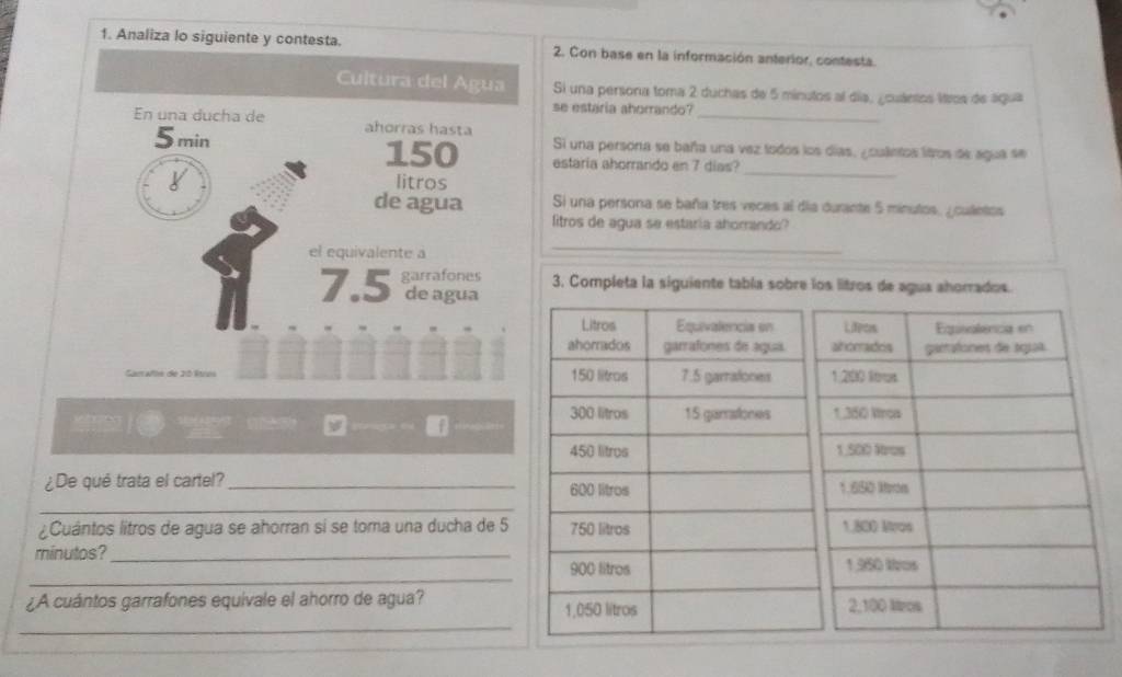 Analiza lo siguiente y c2. Con base en la información anterior, contesta. 
Si una persona toma 2 duchas de 5 minutos al día, ¿cuántos litros de água 
se estaria ahorrando?_ 
Si una persona se baña una vez lodos los días, ¿culetos liros de agua se 
estaria ahorrando en 7 dias? 
_ 
Si una persona se baña tres veces al día durante 5 minutos, ¿culntos 
litros de agua se estaria ahorrando? 
_ 
3. Completa la siguiente tabía sobre los litros de agua ahorrados. 
M ' '' am 
¿De qué trata el cartel?_ 
_ 
¿Cuántos litros de agua se ahorran si se toma una ducha de 5
minutos?_ 
_ 
_ 
¿A cuántos garrafones equivale el ahorro de agua?