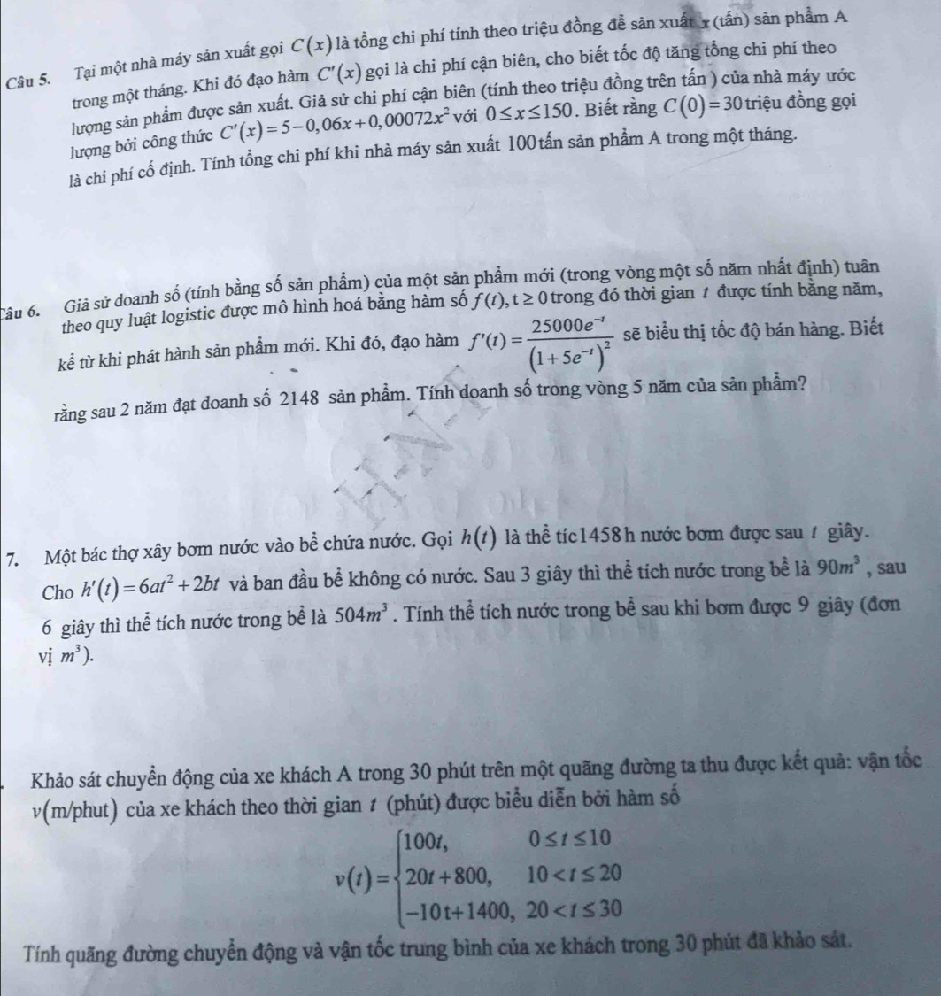 Tại một nhà máy sản xuất gọi C(x) là tổng chi phí tính theo triệu đồng đễ sản xuất x(tấn) sản phẩm A
trong một tháng. Khi đó đạo hàm C'(x) gọi là chi phí cận biên, cho biết tốc độ tăng tổng chi phí theo
lượng sản phẩm được sản xuất. Giả sử chi phí cận biên (tính theo triệu đồng tr a nhà máy ước
lượng bởi công thức C'(x)=5-0,06x+0,00072x^2 với 0≤ x≤ 150. Biết rằng C(0)=30 triệu đồng gọi
là chi phí cố định. Tính tổng chi phí khi nhà máy sản xuất 100tấn sản phẩm A trong một tháng.
Câu 6. Giả sử doanh số (tính bằng số sản phẩm) của một sản phẩm mới (trong vòng một số năm nhất định) tuần
theo quy luật logistic được mô hình hoá bằng hàm số f(t),t≥ 0 trong đó thời gian 1 được tính bằng năm,
kể từ khi phát hành sản phẩm mới. Khi đó, đạo hàm f'(t)=frac 25000e^(-t)(1+5e^(-t))^2 sẽ biểu thị tốc độ bán hàng. Biết
rằng sau 2 năm đạt doanh số 2148 sản phẩm. Tính doanh số trong vòng 5 năm của sản phẩm?
7. Một bác thợ xây bơm nước vào bể chứa nước. Gọi h(t) là thể tíc1458h nước bơm được sau ự giây.
Cho h'(t)=6at^2+2bt và ban đầu bể không có nước. Sau 3 giây thì thể tích nước trong bể là 90m^3 , sau
6 giây thì thể tích nước trong bể là 504m^3. Tính thể tích nước trong bể sau khi bơm được 9 giây (đơn
vị m^3).
Khảo sát chuyển động của xe khách A trong 30 phút trên một quãng đường ta thu được kết quả: vận tốc
v(m/phut) của xe khách theo thời gian 1 (phút) được biểu diễn bởi hàm số
v(t)=beginarrayl 100t,0≤ t≤ 10 20t+800,10
Tính quãng đường chuyển động và vận tốc trung bình của xe khách trong 30 phút đã khảo sát.