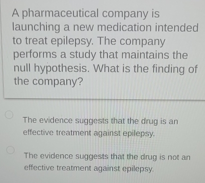 A pharmaceutical company is
launching a new medication intended
to treat epilepsy. The company
performs a study that maintains the
null hypothesis. What is the finding of
the company?
The evidence suggests that the drug is an
effective treatment against epilepsy.
The evidence suggests that the drug is not an
effective treatment against epilepsy.