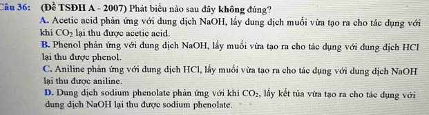 (Để TSĐH A - 2007) Phát biểu nào sau đây không đúng?
A. Acetic acid phản ứng với dung dịch NaOH, lấy dung dịch muối vừa tạo ra cho tác dụng với
khi CO_2 lại thu được acetic acid.
B. Phenol phản ứng với dung dịch NaOH, lấy muối vừa tạo ra cho tác dụng với dung dịch HCl
lại thu được phenol.
C. Aniline phản ứng với dung dịch HCl, lấy muối vừa tạo ra cho tác dụng với dung dịch NaOH
lại thu được aniline.
D. Dung dịch sodium phenolate phản ứng với khí CO_2 , lấy kết tủa vừa tạo ra cho tác dụng với
dung dịch NaOH lại thu được sodium phenolate.