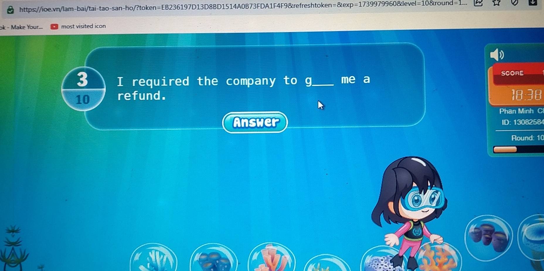 n=8texp=17399799608 level=10&round= 
ok - Make Your... most visited icon 
SCORE 
3 I required the company to g_ me a 
10 refund. 18:38 
Phan Minh C 
Answer ID: 13082584 
Round: 10