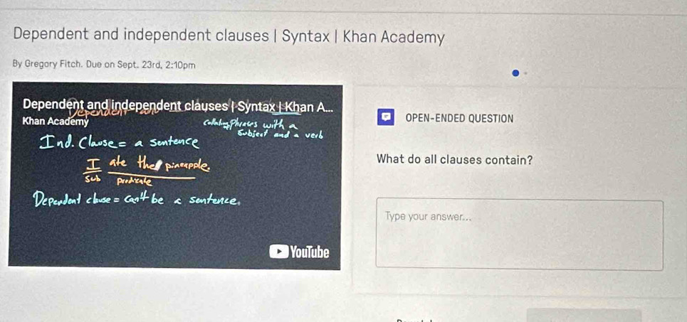 Dependent and independent clauses | Syntax | Khan Academy 
By Gregary Fitch. Due on Sept. 23rd, : 2: 0pm 
Dependent and independent clauses | Syntax | Khan A... 
Khan Academy 
。 OPEN-ENDED QUESTION 
What do all clauses contain? 
Type your answer... 
YouTube