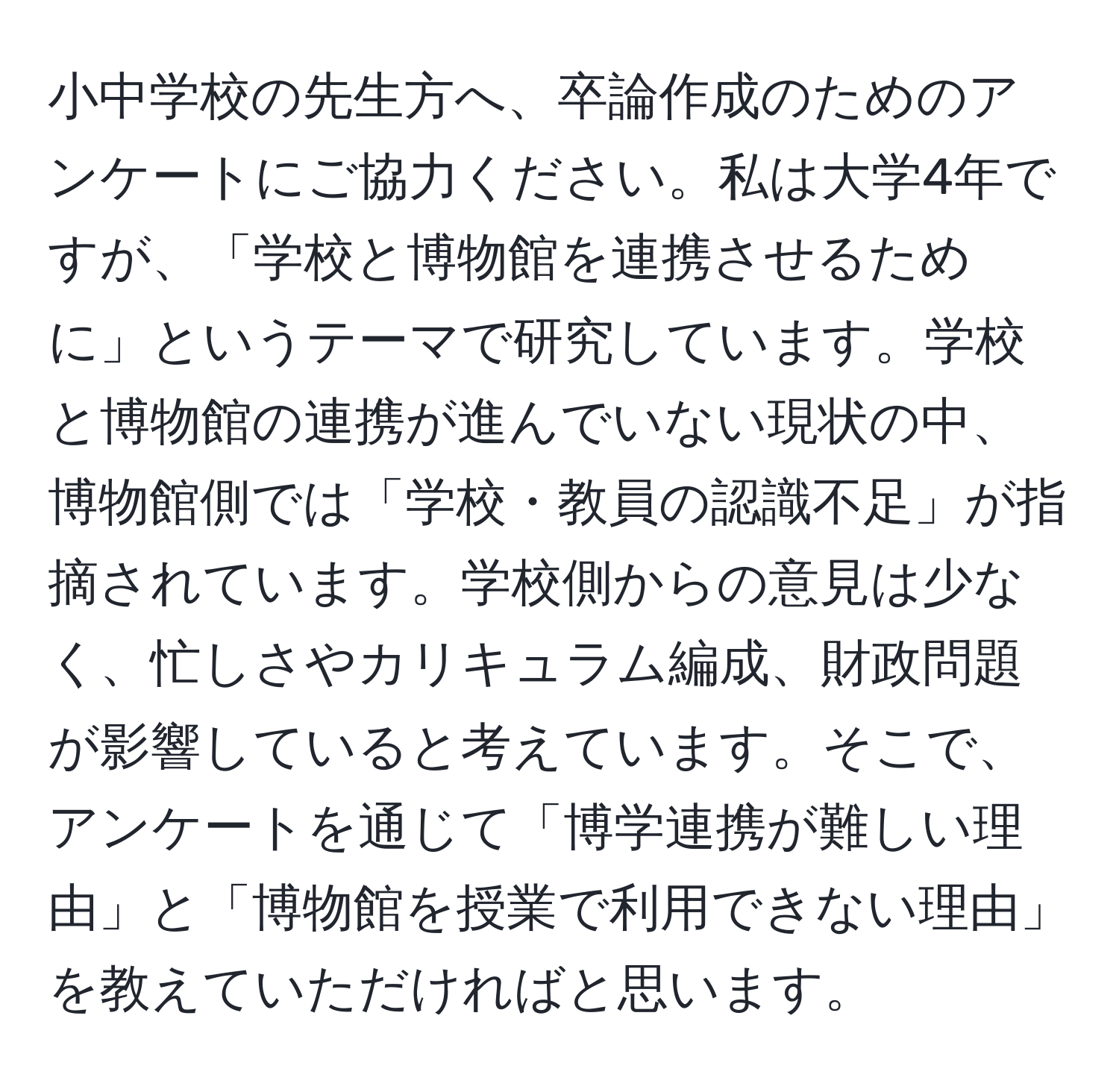 小中学校の先生方へ、卒論作成のためのアンケートにご協力ください。私は大学4年ですが、「学校と博物館を連携させるために」というテーマで研究しています。学校と博物館の連携が進んでいない現状の中、博物館側では「学校・教員の認識不足」が指摘されています。学校側からの意見は少なく、忙しさやカリキュラム編成、財政問題が影響していると考えています。そこで、アンケートを通じて「博学連携が難しい理由」と「博物館を授業で利用できない理由」を教えていただければと思います。