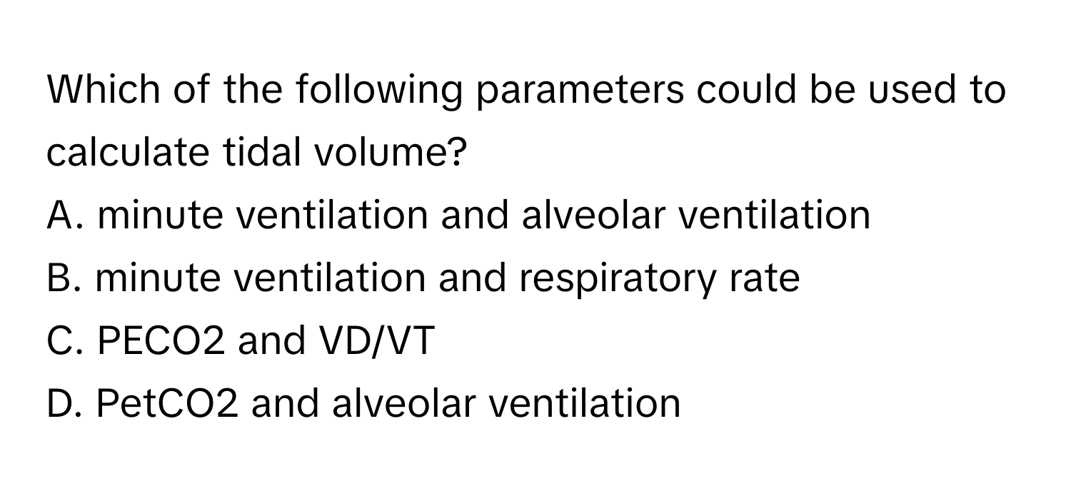 Which of the following parameters could be used to calculate tidal volume?

A. minute ventilation and alveolar ventilation
B. minute ventilation and respiratory rate
C. PECO2 and VD/VT
D. PetCO2 and alveolar ventilation