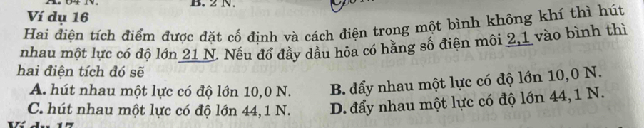 2 N.
Ví dụ 16
Hai điện tích điểm được đặt cố định và cách điện trong một bình không khí thì hút
nhau một lực có độ lớn 21 N. Nếu đổ đầy dầu hỏa có hằng số điện môi 2, 1 vào bình thì
hai điện tích đó sẽ
A. hút nhau một lực có độ lớn 10,0 N. B. đẩy nhau một lực có độ lớn 10,0 N.
C. hút nhau một lực có độ lớn 44, 1 N. D. đẩy nhau một lực có độ lớn 44, 1 N.