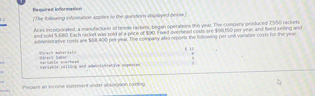 Required information 
f 2 [The following information applies to the questions displayed below.] 
Aces Incorporated, a manufacturer of tennis rackets, began operations this year. The company produced 7,550 rackets 
and sold 5,680. Each racket was sold at a price of $90. Fixed overhead costs are $98,150 per year, and fixed selling and 
administrative costs are $68,400 per year. The company also reports the following per unit variable costs for the year.
$ 12
Direct materials 
8 
Direct labor 5 
ok Variable overhead 
Variable selling and administrative expenses 2 
nt 
int 
ences Prepare an income statement under absorption costing.