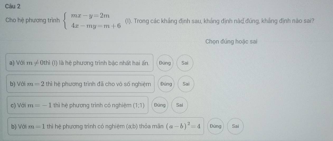 Cho hệ phương trình beginarrayl mx-y=2m 4x-my=m+6endarray. (I). Trong các khẳng định sau, khẳng định nàd đúng, khẳng định nào sai?
Chọn đúng hoặc sai
a) Với m!= 0thi (I) là hệ phương trình bậc nhất hai ẩn. Đúng Sai
b) Với m=2 thì hệ phương trình đã cho vô số nghiệm Đúng Sai
c) Với m=-1 thì hệ phương trình có nghiệm (1;1) Đúng Sai
b) Với m=1 thì hệ phương trình có nghiệm (a;b) thỏa mãn (a-b)^2=4 Đúng Sai