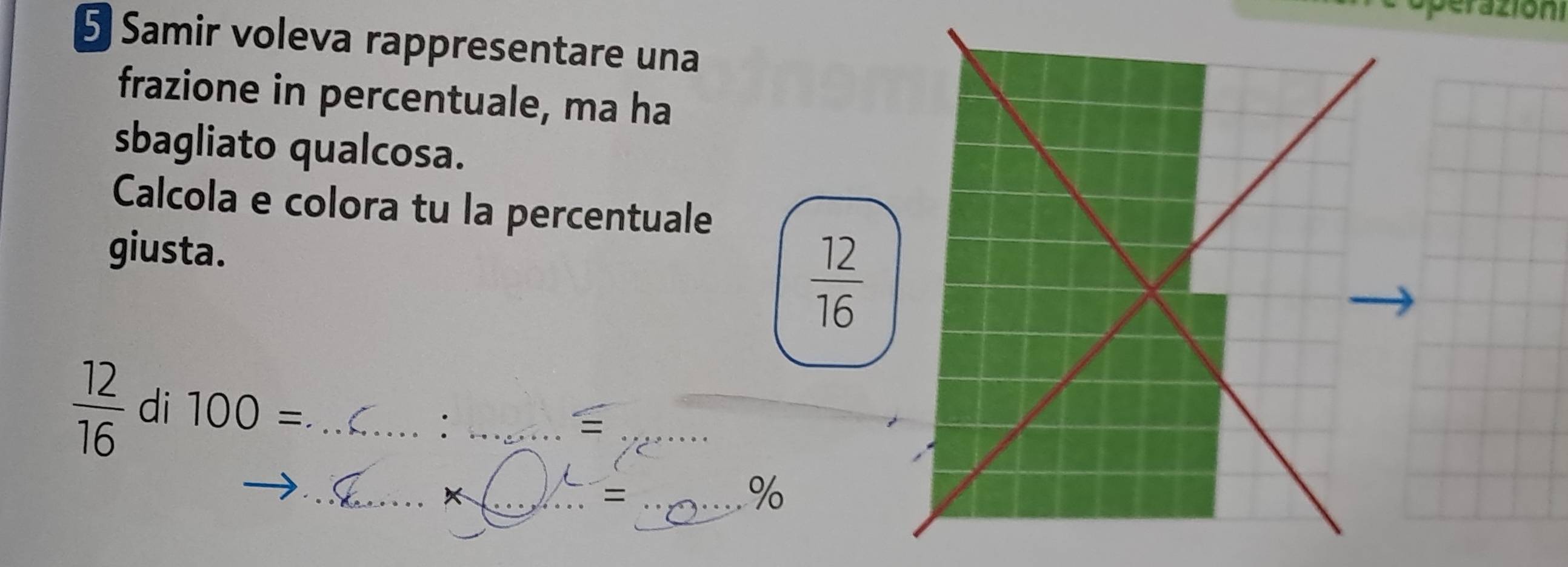 operazion 
5 Samir voleva rappresentare una 
frazione in percentuale, ma ha 
sbagliato qualcosa. 
Calcola e colora tu la percentuale 
giusta.  12/16 
 12/16  di 100= _ 
_: 
_ 
_ 
__ //
%