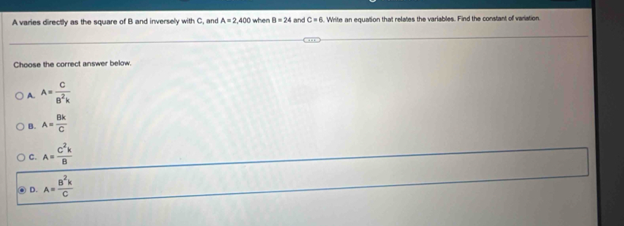 A varies directly as the square of B and inversely with C, and A=2,400 when B=24 and C=6. Write an equation that relates the variables. Find the constant of variation.
Choose the correct answer below.
A. A= C/B^2k 
B. A= Bk/C 
C. A= C^2k/B 
D. A= B^2k/C 