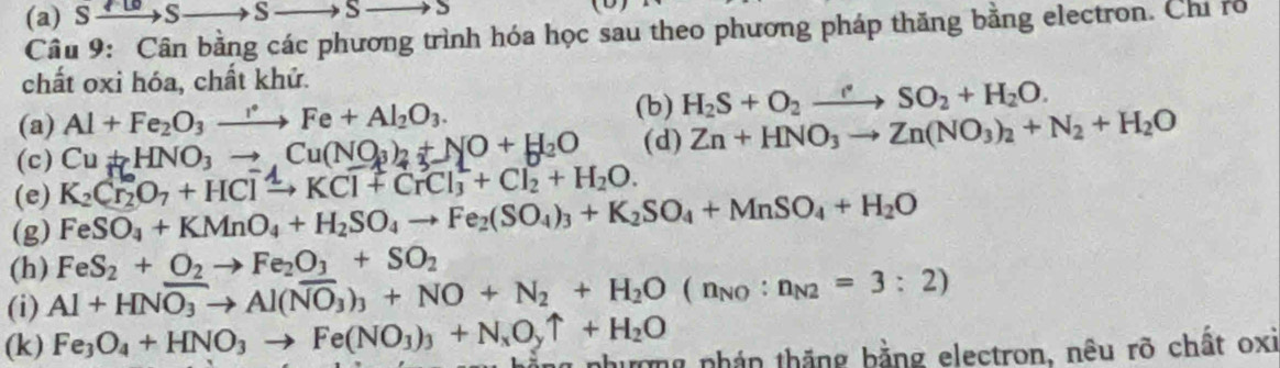 Sxrightarrow   S _  S S (D) 
Câu 9: Cân bằng các phương trình hóa học sau theo phương pháp thăng bằng electron. Chỉ rổ 
chất oxi hóa, chất khử. 
(b) 
(a) Al+Fe_2O_3xrightarrow rFe+Al_2O_3. H_2S+O_2to SO_2+H_2O. 
(c) Cu+HNO_3to Cu(NO_3)_2+NO+H_2O (d) Zn+HNO_3to Zn(NO_3)_2+N_2+H_2O
(e) K_2Cr_2O_7+HClxrightarrow △ KCl+CrCl_3^(2+Cl_2)+H_2O. 
(g) FeSO_4+KMnO_4+H_2SO_4to Fe_2(SO_4)_3+K_2SO_4+MnSO_4+H_2O
(h) FeS_2+O_2to Fe_2O_3+SO_2
(i) Al+HNoverline O_3to Al(overline NO_3)_3+NO+N_2+H_2O(n_NO:n_N2=3:2)
(k) Fe_3O_4+HNO_3to Fe(NO_3)_3+N_xO_yuparrow +H_2O g nhượng nhán thắng bằng electron, nêu rõ chất oxi