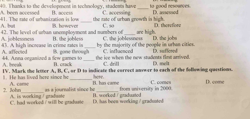 Thanks to the development in technology, students have _to good resources.
A. been accessed B. access C. accessing D. assessed
41. The rate of urbanization is low _the rate of urban growth is high.
A. but B. however C. so D. therefore
42. The level of urban unemployment and numbers of_ are high.
A. joblessness B. the jobless C. the joblessness D. the jobs
43. A high increase in crime rates is _by the majority of the people in urban cities.
A. affected B. gone through C. influenced D. suffered
44. Anna organized a few games to_ the ice when the new students first arrived.
A. break B. crack C. drill D. melt
IV. Mark the letter A, B, C, or D to indicate the correct answer to each of the following questions.
1. He has lived here since he _here.
A. came B. has came C. comes D. come
2. John_ as a journalist since he_ from university in 2000.
A. is working / graduate B. worked / graduated
C. had worked / will be graduate D. has been working / graduated