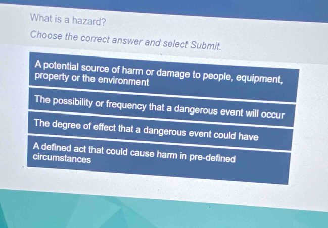 What is a hazard?
Choose the correct answer and select Submit.
A potential source of harm or damage to people, equipment,
property or the environment
The possibility or frequency that a dangerous event will occur
The degree of effect that a dangerous event could have
A defined act that could cause harm in pre-defined
circumstances