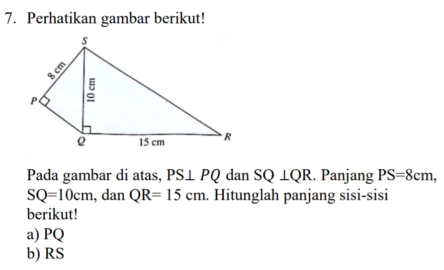 Perhatikan gambar berikut! 
Pada gambar di atas, PS⊥ PQ dan SQ | C R. Panjang PS=8cm,
SQ=10cm , dan QR=15cm. Hitunglah panjang sisi-sisi 
berikut! 
a) PQ
b) RS