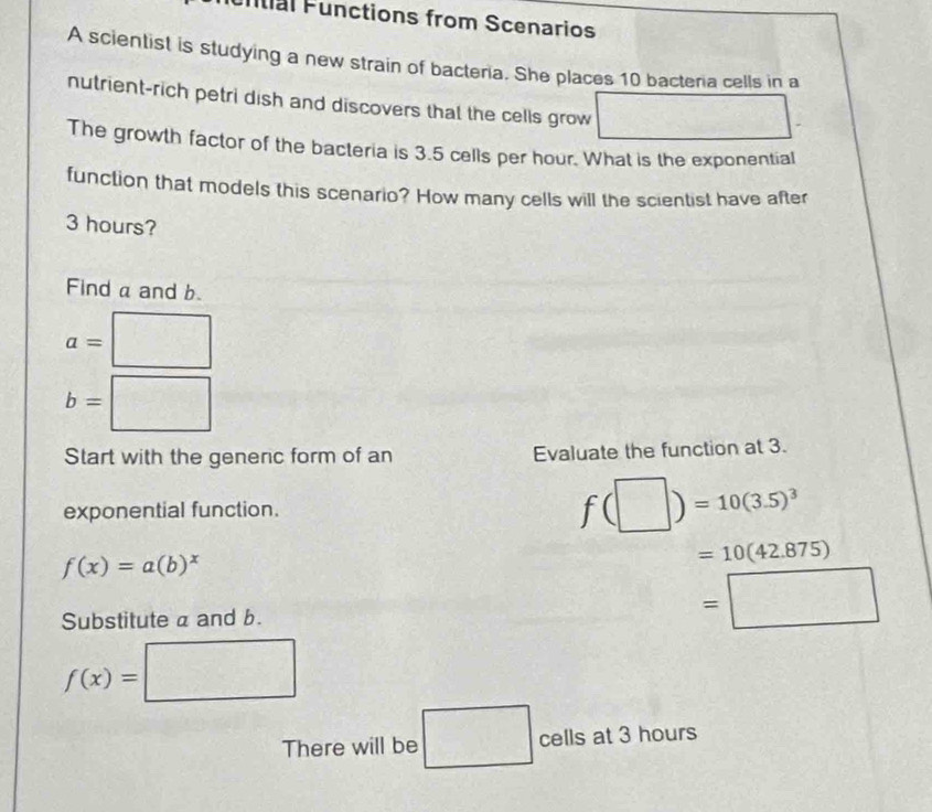 untial Functions from Scenarios 
A scientist is studying a new strain of bacteria. She places 10 bacteria cells in a 
nutrient-rich petri dish and discovers that the cells grow □ □
The growth factor of the bacteria is 3.5 cells per hour. What is the exponential 
function that models this scenario? How many cells will the scientist have after
3 hours? 
Find a and b.
beginpmatrix □
a= □
b=□
Start with the generic form of an Evaluate the function at 3. 
exponential function.
f(□ )=10(3.5)^3
f(x)=a(b)^x
=10(42.875)
Substitute a and b.
=□
f(x)=□
There will be □ cells at 3 hours