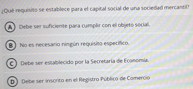 ¿Qué requisito se establece para el capital social de una sociedad mercantil?
A  Debe ser suficiente para cumplir con el objeto social.
B No es necesario ningún requisito específico.
C ) Debe ser establecido por la Secretaría de Economía.
D Debe ser inscrito en el Registro Público de Comercio