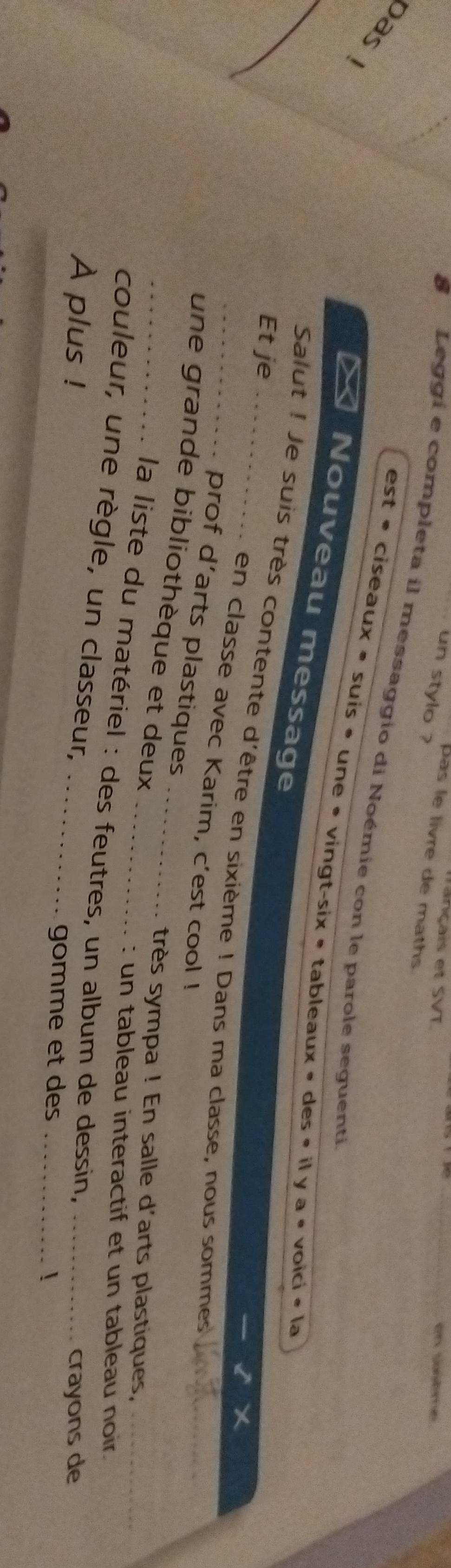 Tançais et SVT 
on snbme 
un stylo ? 
pas le livre de maths 
Leggi e completa il messaggio di Noémie con le parole seguenti_ 
pas 
_ 
est· ciseaux· SU is • une • ving t-six· ta bleaux « des « il a· voici· la 
Nouveau message 
Et je 
_Salut ! Je suis très contente d'être en sixième ! Dans ma classe, nous sommes_ 
en classe avec Karim, c'est cool ! 
prof d’arts plastiques 
_une grande bibliothèque et deux_ 
très sympa ! En salle d'arts plastiques,_ 
: un tableau interactif et un tableau noir. 
la liste du matériel : des feutres, un album de dessin. 
couleur, une règle, un classeur, 
crayons de 
À plus ! _gomme et des __