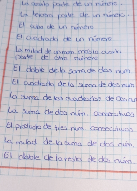 la darla parle de un numers. 
la tercera porle de in nimerc. 
EI cuba de un numero 
El cuadvado de un nomers 
La miled de unmom masia cuark 
parke de owo numers 
EI doble dela suma de dos num. 
EI cuadrado dela somade dos num 
ta suma de bas duddvados de dos nu 
La suma de doo num. consecuhies 
El procucto de tres num. consecurues 
lamld delasuma de dos num. 
EI dable de laresia dedos num.