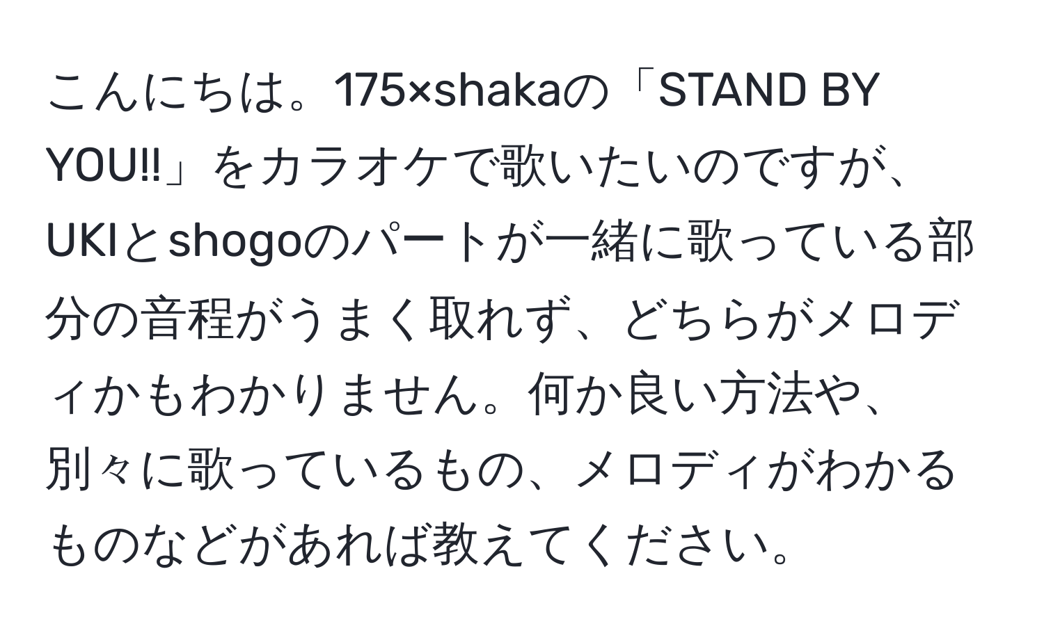 こんにちは。175×shakaの「STAND BY YOU!!」をカラオケで歌いたいのですが、UKIとshogoのパートが一緒に歌っている部分の音程がうまく取れず、どちらがメロディかもわかりません。何か良い方法や、別々に歌っているもの、メロディがわかるものなどがあれば教えてください。