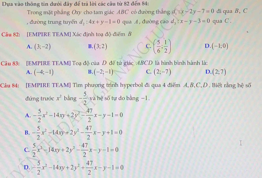 Dựa vào thông tin dưới đây để trả lời các câu từ 82 đến 84 :
Trong mặt phẳng Oxy cho tam giác ABC có đường thắng d_1:x-2y-7=0 đi qua B, C
, đường trung tuyến d_2:4x+y-1=0 qua A, đường cao d_3:x-y-3=0 qua C.
Câu 82: [EMPIRE TEAM] Xác định toạ độ điểm B
A. (3;-2) B. (3;2) C. ( 5/6 ; 1/2 ) D. (-1;0)
Câu 83: [EMPIRE TEAM] Toạ độ của D để tứ giác ABCD là hình bình hành là:
A. (-4;-1) B. (-2;-1) C. (2;-7) D. (2;7)
Câu 84: [EMPIRE TEAM] Tìm phương trình hyperbol đi qua 4 điểm A, B, C, D . Biết rằng hệ số
đứng trước x^2 bằng - 5/2  và hệ số tự do bằng −1.
A. - 5/2 x^2-14xy+2y^2- 47/2 x-y-1=0
B. - 5/2 x^2-14xy+2y^2- 47/2 x-y+1=0
C.  5/2 x^2-14xy+2y^2- (-47)/2 x-y-1=0
D. - 5/2 x^2-14xy+2y^2+ 47/2 x-y-1=0