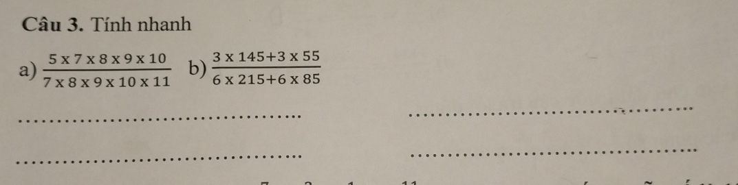 Tính nhanh 
a)  (5* 7* 8* 9* 10)/7* 8* 9* 10* 11  b)  (3* 145+3* 55)/6* 215+6* 85 
_ 
_ 
_ 
_