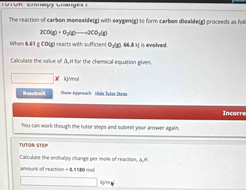 UTOR Entaipy Changes 1 
The reaction of carbon monoxide(g) with oxygen(g) to form carbon dioxide(g) proceeds as foll
2CO(g)+O_2(g)to 2CO_2(g)
When 61gCO(g) reacts with sufficient O_2(g), 66.8kJ is evolved. 
Calculate the value of Δ, H for the chemical equation given.
kJ/mol
Resubmit Show Approach Hide Tutor Steps 
Incorre 
You can work though the tutor steps and submit your answer again. 
TUTOR STEP 
Calculate the enthalpy change per mole of reaction, △ _rH. 
amount of reaction =0.1180mol
kj/m