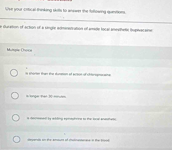 Use your critical-thinking skills to answer the following questions.
e duration of action of a single administration of amide local anesthetic bupivacaine:
Multiple Choice
is shorter than the duration of action of chloroprocaine.
is longer than 30 minutes.
is decreased by adding epinephrine to the local anesthetic.
depends on the amount of cholinesterase in the blood.