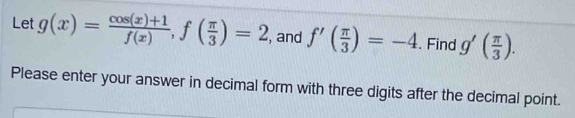 Let g(x)= (cos (x)+1)/f(x) , f( π /3 )=2 , and f'( π /3 )=-4. Find g'( π /3 ). 
Please enter your answer in decimal form with three digits after the decimal point.