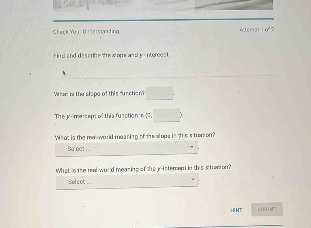 Check Your Understanding Attempt 1 of 2 
Find and describe the slope and y-intercept. 
What is the slope of this function? □ 
The y-intercept of this function is 0 frac □  ). 
What is the real-world meaning of the slope in this situation? 
Select ... 
What is the real-world meaning of the y-intercept in this situation? 
Select ... 
HINT SUBMIT