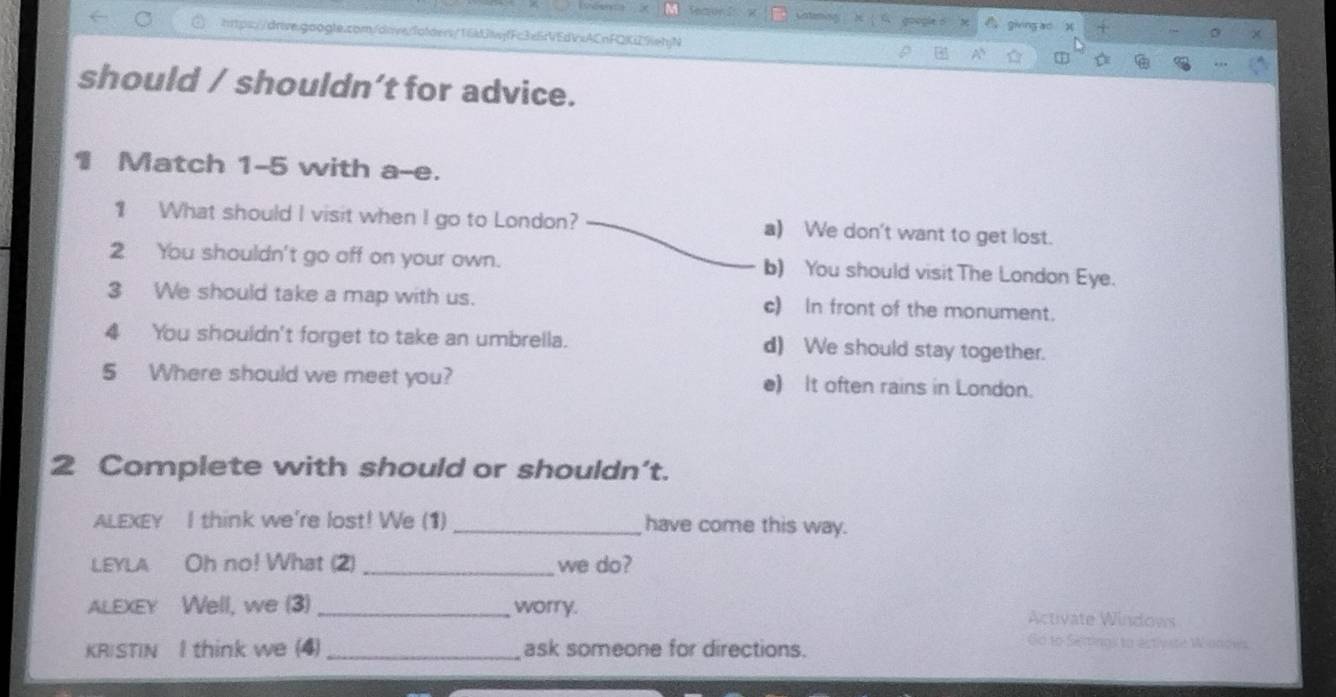 grong ao
htps://drive.googte.com/dnverfotder/16djwjfFc3e6r9Ed1neACnFQKi29ehjN
should / shouldn’t for advice.
1 Match 1-5 with a-e.
1 What should I visit when I go to London? a) We don't want to get lost.
2 You shouldn't go off on your own. b) You should visit The London Eye.
3 We should take a map with us. c) In front of the monument.
4 You shouldn't forget to take an umbrella. d) We should stay together.
5 Where should we meet you? e) It often rains in London.
2 Complete with should or shouldn't.
ALEXEY I think we're lost! We (1) _have come this way.
LEYLA Oh no! What (2) _we do?
ALEXEY Well, we (3) _worry. Activate Windows
KRISTIN I think we (4)_ ask someone for directions.
Go to Setings to estivste Wonows