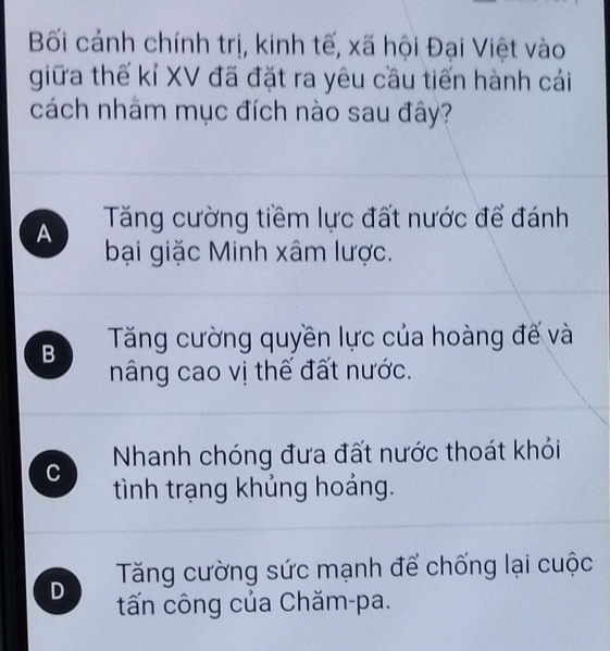 Bối cánh chính trị, kinh tế, xã hội Đại Việt vào
giữa thế kỉ XV đã đặt ra yêu cầu tiến hành cái
cách nhãm mục đích nào sau đây?
A Tăng cường tiềm lực đất nước để đánh
bại giặc Minh xâm lược.
B Tăng cường quyền lực của hoàng đế và
nâng cao vị thế đất nước.
C Nhanh chóng đưa đất nước thoát khỏi
tình trạng khủng hoảng.
Tăng cường sức mạnh để chống lại cuộc
D tấn công của Chăm-pa.