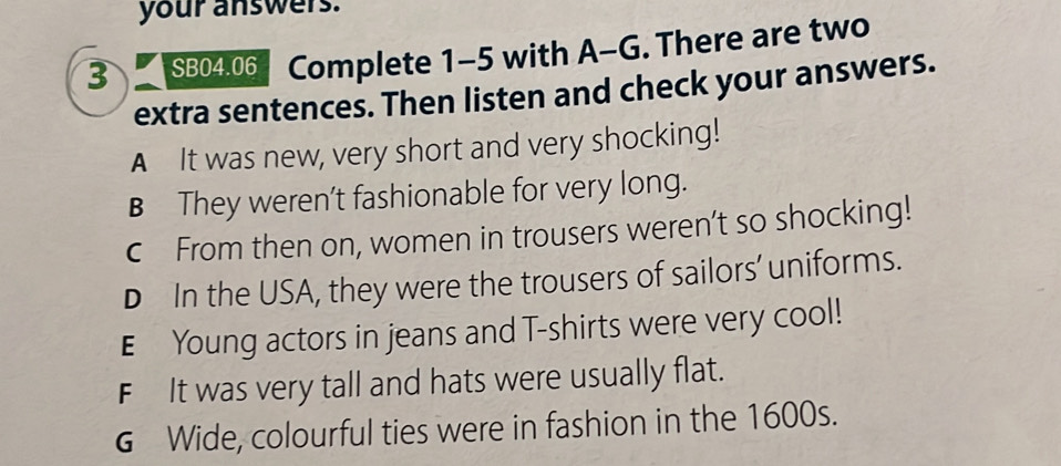 your answers.
3 SB04.06 Complete 1-5 with A-G. There are two
extra sentences. Then listen and check your answers.
A It was new, very short and very shocking!
B They weren’t fashionable for very long.
c From then on, women in trousers weren’t so shocking!
D In the USA, they were the trousers of sailors’ uniforms.
E Young actors in jeans and T-shirts were very cool!
FIt was very tall and hats were usually flat.
G Wide, colourful ties were in fashion in the 1600s.