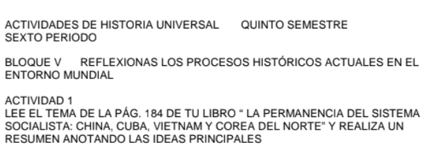 ACTIVIDADES DE HISTORIA UNIVERSAL QUINTO SEMESTRE 
SEXTO PERIODO 
BLOQUE V REFLEXIONAS LOS PROCESOS HISTÓRICOS ACTUALES EN EL 
ENTORNO MUNDIAL 
ACTIVIDAD 1 
LEE EL TEMA DE LA PÁG. 184 DE TU LIBRO " LA PERMANENCIA DEL SISTEMA 
SOCIALISTA: CHINA, CUBA, VIETNAM Y COREA DEL NORTE” Y REALIZA UN 
RESUMEN ANOTANDO LAS IDEAS PRINCIPALES