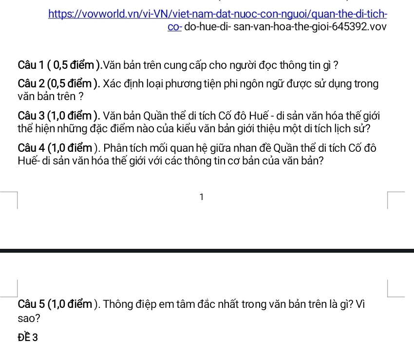 co- do-hue-di- san-van-hoa-the-gioi- 645392.vov 
Câu 1 ( 0,5 điểm ).Văn bản trên cung cấp cho người đọc thông tin gì ? 
Câu 2 (0,5 điểm ). Xác định loại phương tiện phi ngôn ngữ được sử dụng trong 
văn bản trên ? 
Câu 3 (1,0 điểm ). Văn bản Quần thể di tích Cố đô Huế - di sản văn hóa thế giới 
thể hiện những đặc điểm nào của kiểu văn bản giới thiệu một di tích lịch sử? 
Câu 4 (1,0 điểm). Phân tích mối quan hệ giữa nhan đề Quần thể di tích Cố đô 
Huế- di sản văn hóa thế giới với các thông tin cơ bản của văn bản? 
1 
Câu 5 (1,0 điểm ). Thông điệp em tâm đắc nhất trong văn bản trên là gì? Vì 
sao? 
ĐE 3