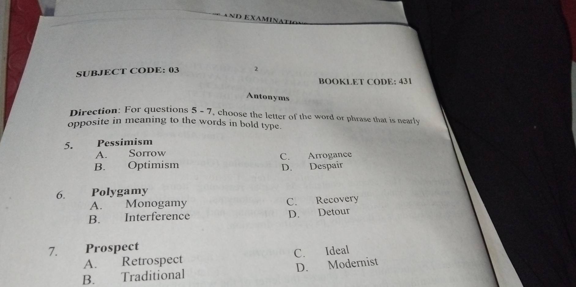 AnD EXAMINATI
SUBJECT CODE: 03
2
BOOKLET CODE: 431
Antonyms
Direction: For questions 5 - 7, choose the letter of the word or phrase that is nearly
opposite in meaning to the words in bold type.
5. Pessimism
A. Sorrow
C. Arrogance
B. Optimism
D. Despair
6. Polygamy
A. Monogamy C. Recovery
B. Interference D. Detour
7. Prospect
A. Retrospect C. Ideal
D. Modernist
B. Traditional