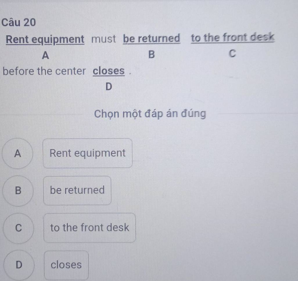 Rent equipment must be returned to the front desk
A
B
C
before the center closes .
D
Chọn một đáp án đúng
A Rent equipment
B be returned
C to the front desk
D closes