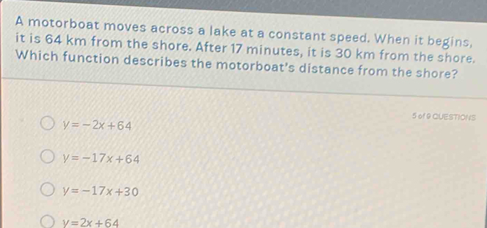 A motorboat moves across a lake at a constant speed. When it begins,
it is 64 km from the shore. After 17 minutes, it is 30 km from the shore.
Which function describes the motorboat's distance from the shore?
5 of 9 QUESTIONS
y=-2x+64
y=-17x+64
y=-17x+30
y=2x+64