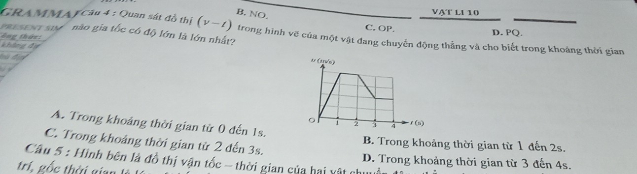 B. NO.
VẠT LI 10
C. OP. D. PQ.
PRESENT Su nào gia tốc có độ lớn là lớn nhất?
GRAMMAJ Câu 4 : Quan sát đồ thị (v-t) trong hình vẽ của một vật đang chuyển động thẳng và cho biết trong khoảng thời gian
bng thức:
khāng dự

A. Trong khoảng thời gian từ 0 đến 1s.
C. Trong khoảng thời gian từ 2 đến 3s.
B. Trong khoảng thời gian từ 1 đến 2s.
Câu 5 : Hình bên là đồ thị vận tốc - thời gian của hai vật ở
D. Trong khoảng thời gian từ 3 đến 4s.
trí, gốc thời gian