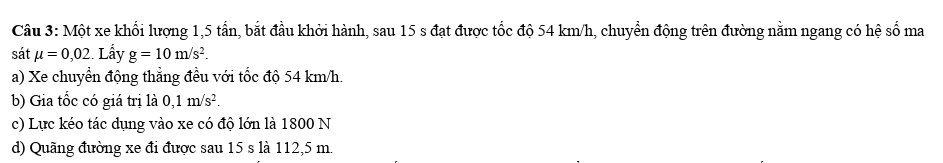 Một xe khổi lượng 1, 5 tấn, bắt đầu khởi hành, sau 15 s đạt được tốc độ 54 km/h, chuyển động trên đường nằm ngang có hệ số ma 
sát mu =0,02 Lấy g=10m/s^2. 
a) Xe chuyển động thẳng đều với tốc độ 54 km/h. 
b) Gia tốc có giá trị là 0,1m/s^2. 
c) Lực kéo tác dụng vào xe có độ lớn là 1800 N 
d) Quãng đường xe đi được sau 15 s là 112,5 m.