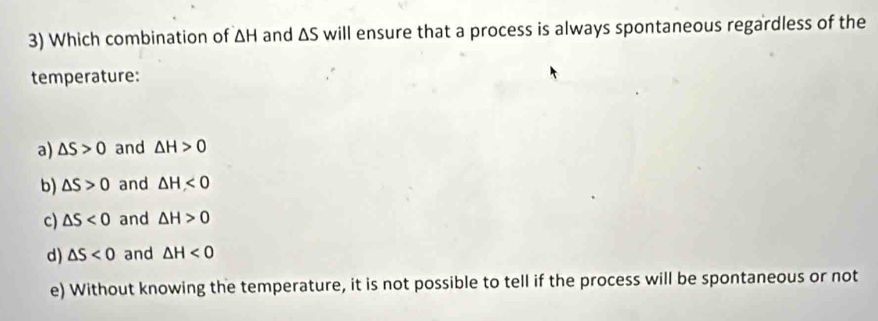 Which combination of △ H and △ S will ensure that a process is always spontaneous regardless of the
temperature:
a) △ S>0 and △ H>0
b) △ S>0 and △ H<0</tex>
c) △ S<0</tex> and △ H>0
d) △ S<0</tex> and △ H<0</tex>
e) Without knowing the temperature, it is not possible to tell if the process will be spontaneous or not
